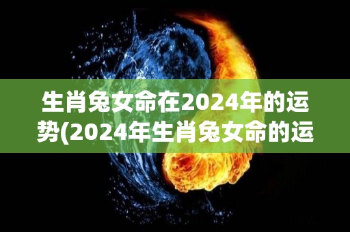 生肖兔女命在2024年的运势(2024年生肖兔女命的运势展望)