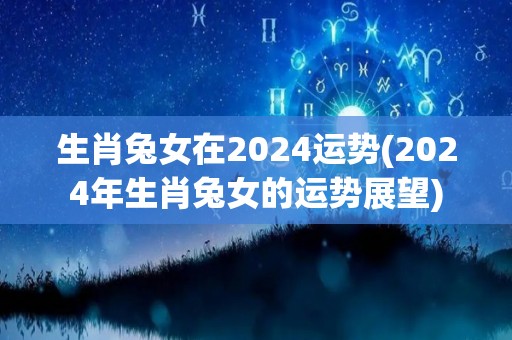 生肖兔女在2024运势(2024年生肖兔女的运势展望)