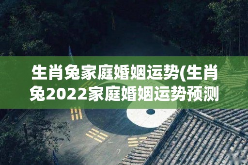 生肖兔家庭婚姻运势(生肖兔2022家庭婚姻运势预测)