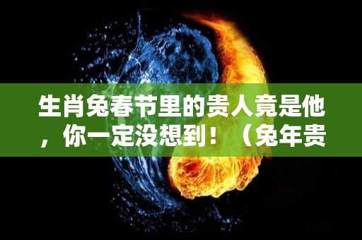 生肖兔春节里的贵人竟是他，你一定没想到！（兔年贵人属相）