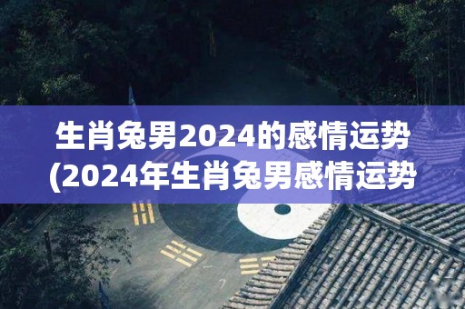 生肖兔男2024的感情运势(2024年生肖兔男感情运势展望)