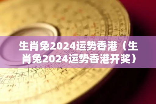 生肖兔2024运势香港（生肖兔2024运势香港开奖）