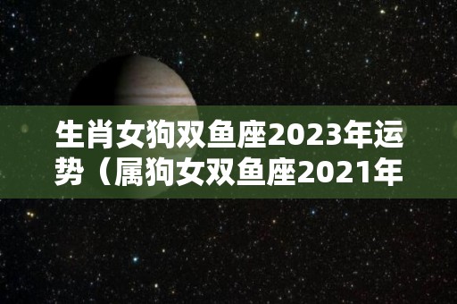 生肖女狗双鱼座2023年运势（属狗女双鱼座2021年婚姻运势）