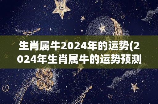 生肖属牛2024年的运势(2024年生肖属牛的运势预测)