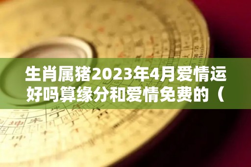 生肖属猪2023年4月爱情运好吗算缘分和爱情免费的（属猪2023年运势及运程 2023年属猪人的全年每月运势）