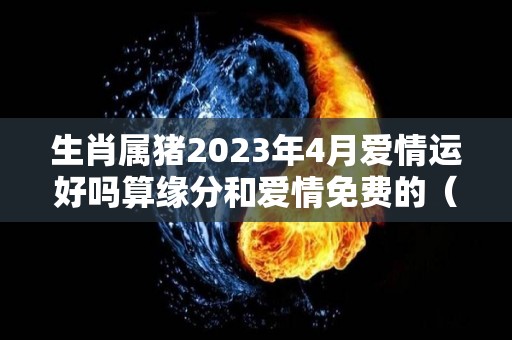 生肖属猪2023年4月爱情运好吗算缘分和爱情免费的（猪人2023年每月运势运程）