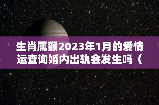 生肖属猴2023年1月的爱情运查询婚内出轨会发生吗（属猴2023年婚姻运势）