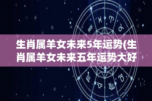 生肖属羊女未来5年运势(生肖属羊女未来五年运势大好)