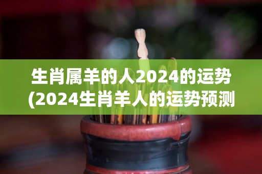 生肖属羊的人2024的运势(2024生肖羊人的运势预测)