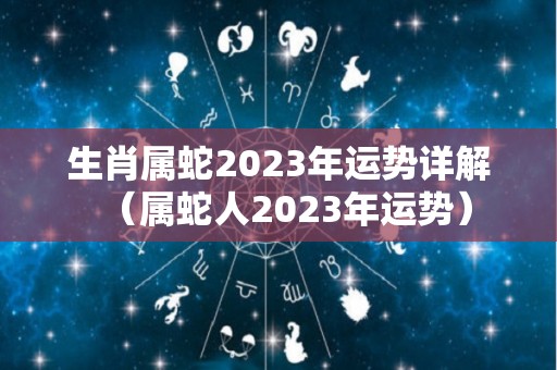 生肖属蛇2023年运势详解（属蛇人2023年运势）