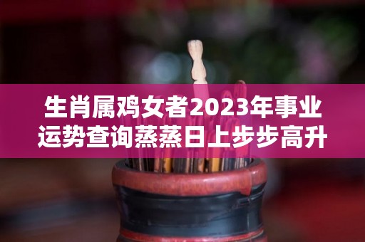 生肖属鸡女者2023年事业运势查询蒸蒸日上步步高升（属鸡女在2021年的运势）