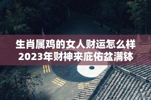 生肖属鸡的女人财运怎么样2023年财神来庇佑盆满钵满（属鸡女2023年运势）