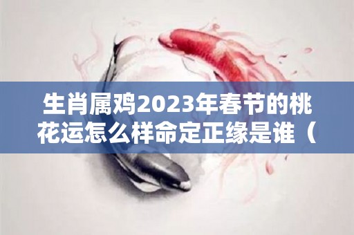 生肖属鸡2023年春节的桃花运怎么样命定正缘是谁（属鸡人2023年感情运势）