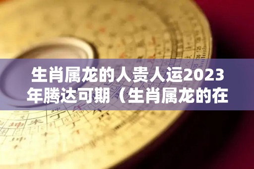 生肖属龙的人贵人运2023年腾达可期（生肖属龙的在2023年运势）