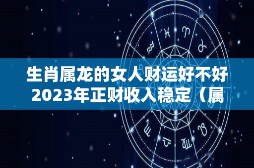 生肖属龙的女人财运好不好2023年正财收入稳定（属龙人2023年全年运势 女性）