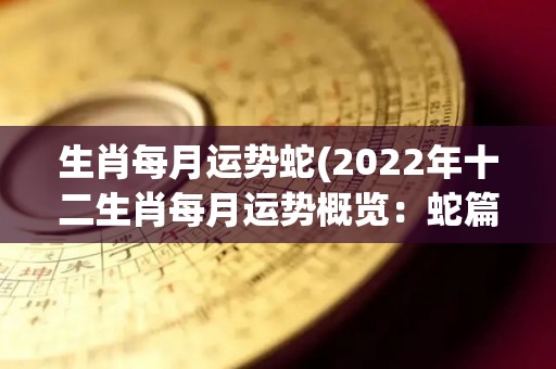 生肖每月运势蛇(2022年十二生肖每月运势概览：蛇篇)