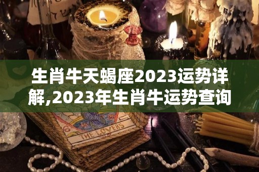 生肖牛天蝎座2023运势详解,2023年生肖牛运势查询2023年生肖牛运势