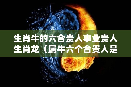 生肖牛的六合贵人事业贵人生肖龙（属牛六个合贵人是什么生肖）