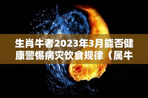 生肖牛者2023年3月能否健康警惕病灾饮食规律（属牛的人2023年）