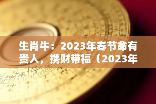 生肖牛：2023年春节命有贵人，携财带福（2023年生肖牛运势大全）