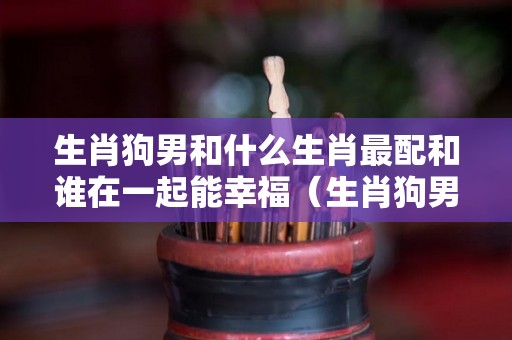 生肖狗男和什么生肖最配和谁在一起能幸福（生肖狗男和什么生肖最配对）