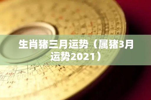 生肖猪三月运势（属猪3月运势2021）