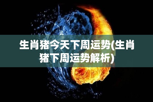 生肖猪今天下周运势(生肖猪下周运势解析)