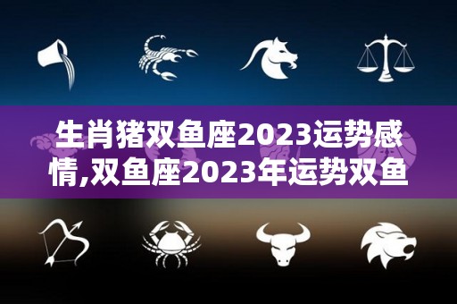 生肖猪双鱼座2023运势感情,双鱼座2023年运势双鱼座2023年事业上升趋势