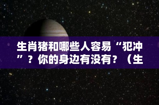 生肖猪和哪些人容易“犯冲”？你的身边有没有？（生肖猪跟哪个属相犯冲）