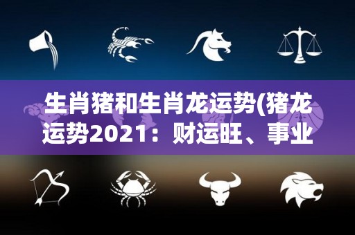 生肖猪和生肖龙运势(猪龙运势2021：财运旺、事业盈，属猪属龙手气红！)