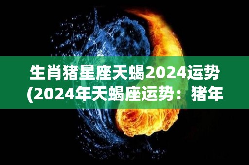 生肖猪星座天蝎2024运势(2024年天蝎座运势：猪年将带来稳定和成功)