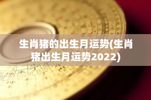 生肖猪的出生月运势(生肖猪出生月运势2022)