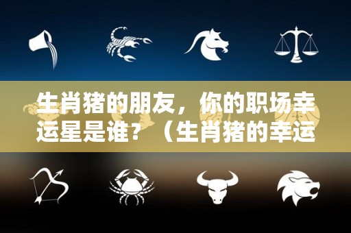 生肖猪的朋友，你的职场幸运星是谁？（生肖猪的幸运物是什么?）