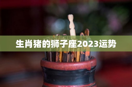 生肖猪的狮子座2023运势