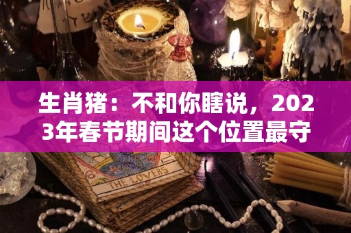 生肖猪：不和你瞎说，2023年春节期间这个位置最守财（2023年属猪人的全年）