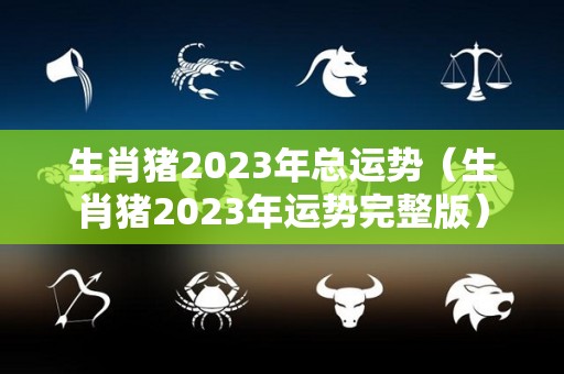 生肖猪2023年总运势（生肖猪2023年运势完整版）