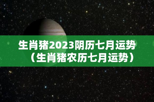 生肖猪2023阴历七月运势（生肖猪农历七月运势）