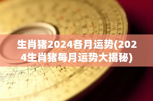 生肖猪2024各月运势(2024生肖猪每月运势大揭秘)