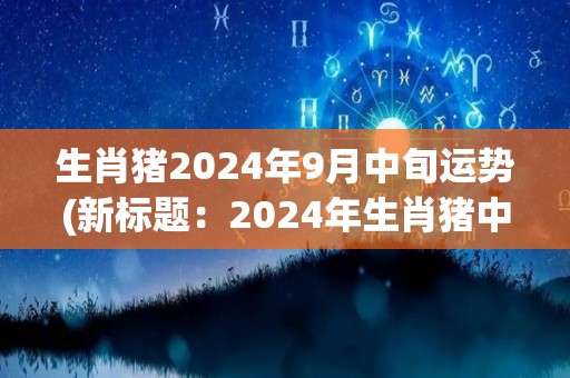 生肖猪2024年9月中旬运势(新标题：2024年生肖猪中旬运势)