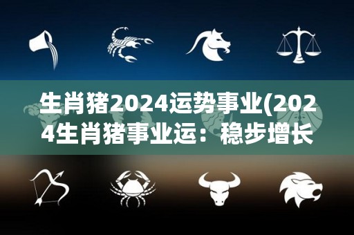 生肖猪2024运势事业(2024生肖猪事业运：稳步增长，成功到手)