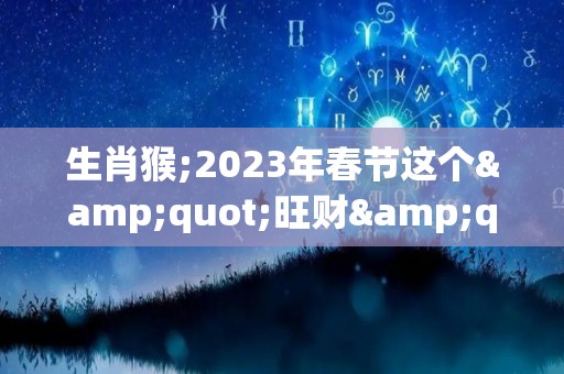 生肖猴;2023年春节这个"旺财"首饰，谁戴谁有福！（2023年属猴终于转运了）