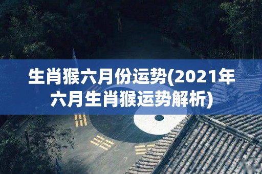 生肖猴六月份运势(2021年六月生肖猴运势解析)