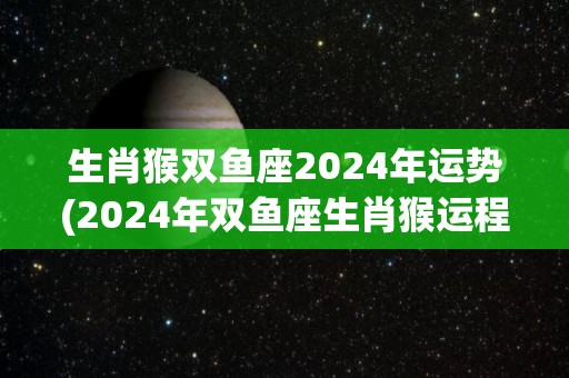 生肖猴双鱼座2024年运势(2024年双鱼座生肖猴运程大揭秘)