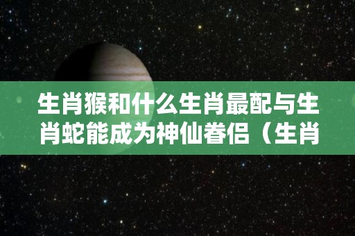 生肖猴和什么生肖最配与生肖蛇能成为神仙眷侣（生肖猴与什么生肖最佳配）