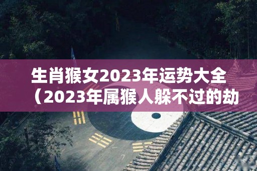 生肖猴女2023年运势大全（2023年属猴人躲不过的劫难）