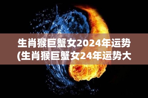 生肖猴巨蟹女2024年运势(生肖猴巨蟹女24年运势大揭秘)