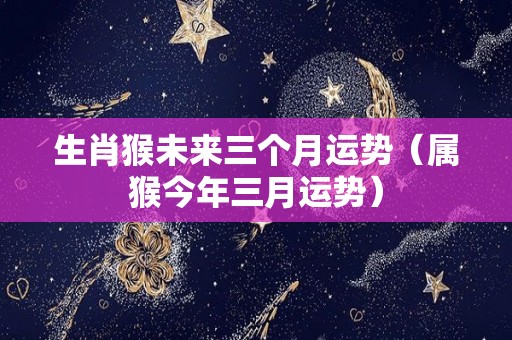 生肖猴未来三个月运势（属猴今年三月运势）