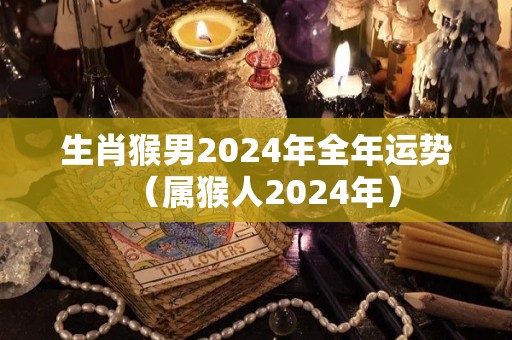 生肖猴男2024年全年运势（属猴人2024年）