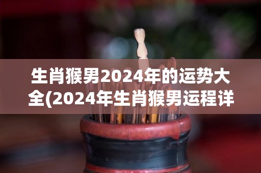 生肖猴男2024年的运势大全(2024年生肖猴男运程详解！)