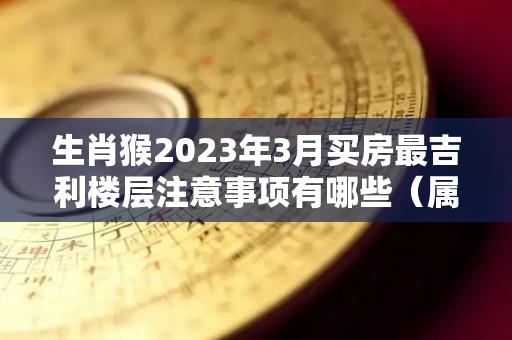 生肖猴2023年3月买房最吉利楼层注意事项有哪些（属猴今年买房）